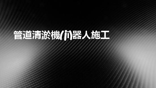 管道清淤機(jī)器人施工流程視頻大全！快速了解清淤機(jī)器人的操作步驟，輕松掌握管道清理技巧！